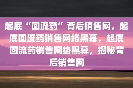 起底“回流药”背后销售网，起底回流药销售网络黑幕，起底回流药销售网络黑幕，揭秘背后销售网