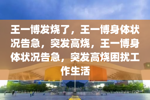 王一博发烧了，王一博身体状况告急，突发高烧，王一博身体状况告急，突发高烧困扰工作生活