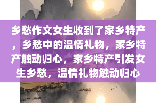 乡愁作文女生收到了家乡特产，乡愁中的温情礼物，家乡特产触动归心，家乡特产引发女生乡愁，温情礼物触动归心