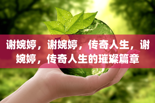 谢婉婷，谢婉婷，传奇人生，谢婉婷，传奇人生的璀璨篇章