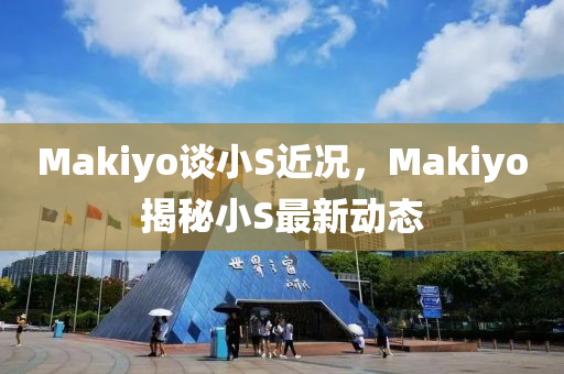 Makiyo谈小S近况，Makiyo揭秘小S最新动态