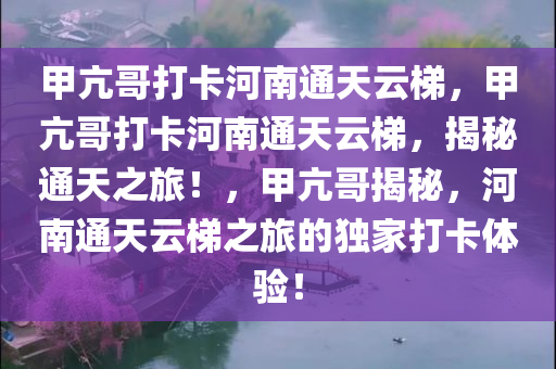 甲亢哥打卡河南通天云梯，甲亢哥打卡河南通天云梯，揭秘通天之旅！，甲亢哥揭秘，河南通天云梯之旅的独家打卡体验！