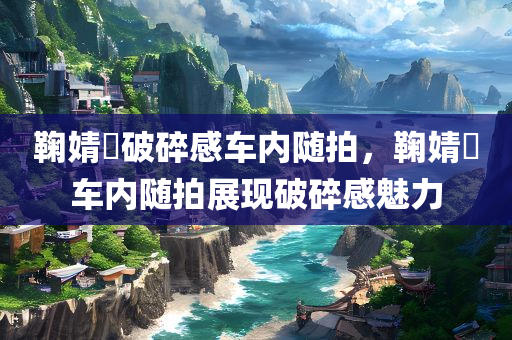 鞠婧祎破碎感车内随拍，鞠婧祎车内随拍展现破碎感魅力