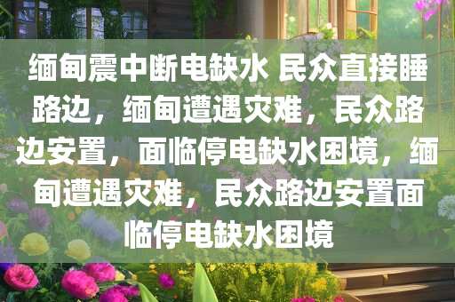 缅甸震中断电缺水 民众直接睡路边，缅甸遭遇灾难，民众路边安置，面临停电缺水困境，缅甸遭遇灾难，民众路边安置面临停电缺水困境