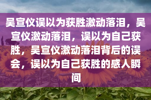 吴宣仪误以为获胜激动落泪，吴宣仪激动落泪，误以为自己获胜，吴宣仪激动落泪背后的误会，误以为自己获胜的感人瞬间