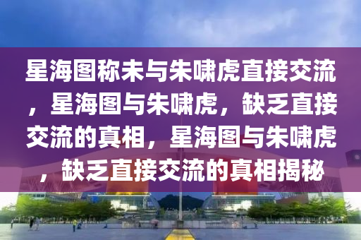星海图称未与朱啸虎直接交流，星海图与朱啸虎，缺乏直接交流的真相，星海图与朱啸虎，缺乏直接交流的真相揭秘