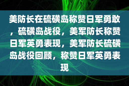 美防长在硫磺岛称赞日军勇敢，硫磺岛战役，美军防长称赞日军英勇表现，美军防长硫磺岛战役回顾，称赞日军英勇表现