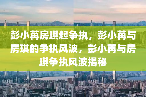彭小苒房琪起争执，彭小苒与房琪的争执风波，彭小苒与房琪争执风波揭秘