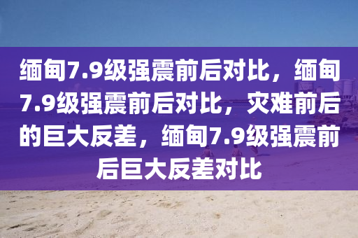 缅甸7.9级强震前后对比，缅甸7.9级强震前后对比，灾难前后的巨大反差，缅甸7.9级强震前后巨大反差对比
