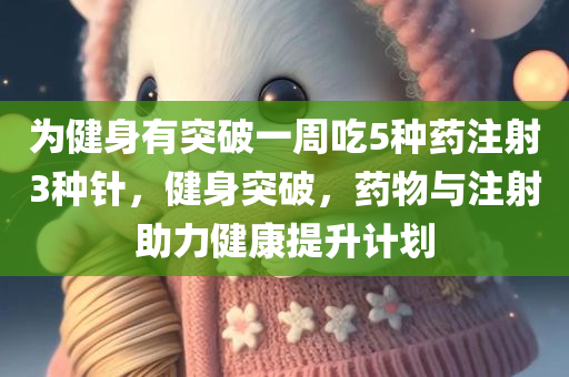 为健身有突破一周吃5种药注射3种针，健身突破，药物与注射助力健康提升计划，药物与注射助力健身突破，健康提升计划一周方案