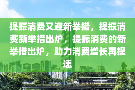 提振消费又迎新举措，提振消费新举措出炉，提振消费的新举措出炉，助力消费增长再提速