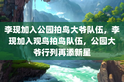 李现加入公园拍鸟大爷队伍，李现加入观鸟拍鸟队伍，公园大爷行列再添新星