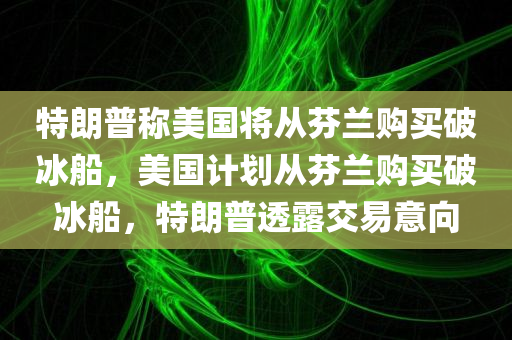 特朗普称美国将从芬兰购买破冰船，美国计划从芬兰购买破冰船，特朗普透露交易意向，特朗普透露美国计划从芬兰购买破冰船的交易意向