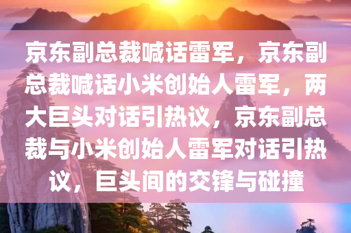 京东副总裁喊话雷军，京东副总裁喊话小米创始人雷军，两大巨头对话引热议，京东副总裁与小米创始人雷军对话引热议，巨头间的交锋与碰撞