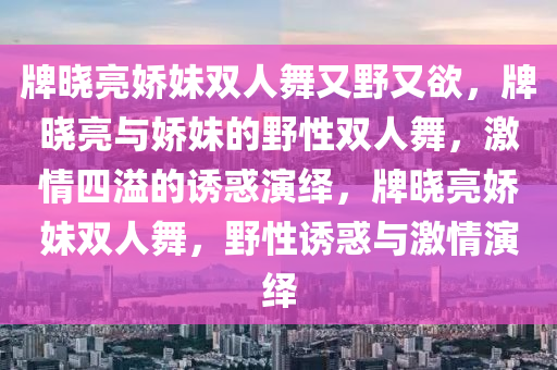 牌晓亮娇妹双人舞又野又欲，牌晓亮与娇妹的野性双人舞，激情四溢的诱惑演绎，牌晓亮娇妹双人舞，野性诱惑与激情演绎