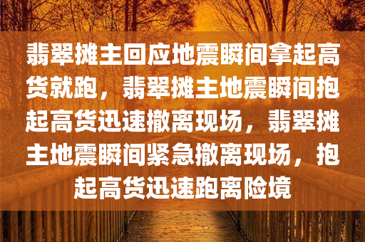 翡翠摊主回应地震瞬间拿起高货就跑，翡翠摊主地震瞬间抱起高货迅速撤离现场，翡翠摊主地震瞬间紧急撤离现场，抱起高货迅速跑离险境