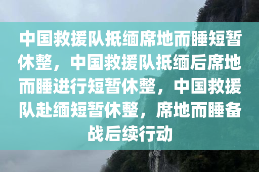 中国救援队抵缅席地而睡短暂休整，中国救援队抵缅后席地而睡进行短暂休整，中国救援队赴缅短暂休整，席地而睡备战后续行动