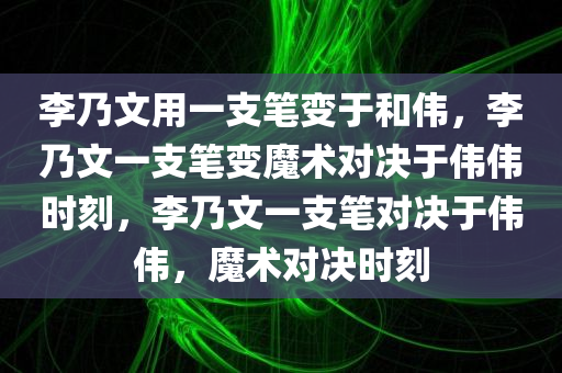 李乃文用一支笔变于和伟，李乃文一支笔变魔术对决于伟伟时刻，李乃文一支笔对决于伟伟，魔术对决时刻