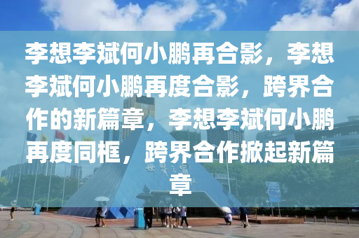 李想李斌何小鹏再合影，李想李斌何小鹏再度合影，跨界合作的新篇章，李想李斌何小鹏再度同框，跨界合作掀起新篇章