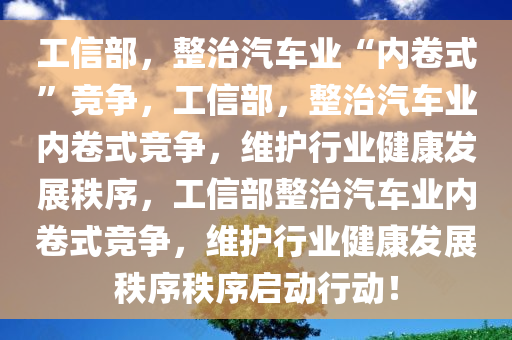 工信部，整治汽车业“内卷式”竞争，工信部，整治汽车业内卷式竞争，维护行业健康发展秩序，工信部整治汽车业内卷式竞争，维护行业健康发展秩序秩序启动行动！