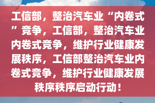 工信部，整治汽车业“内卷式”竞争，工信部，整治汽车业内卷式竞争，维护行业健康发展秩序，工信部整治汽车业内卷式竞争，维护行业健康发展秩序秩序启动行动！