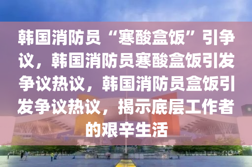 韩国消防员“寒酸盒饭”引争议，韩国消防员寒酸盒饭引发争议热议，韩国消防员盒饭引发争议热议，揭示底层工作者的艰辛生活