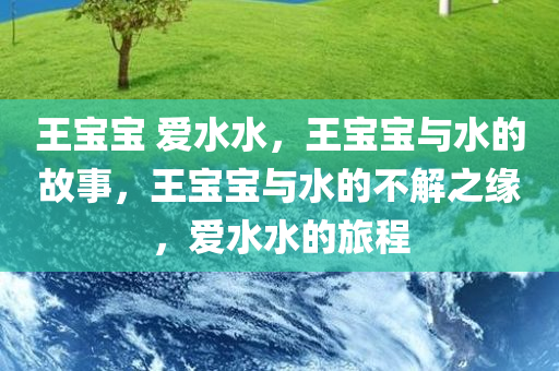 王宝宝 爱水水，王宝宝与水的故事，王宝宝与水的不解之缘，爱水水的旅程