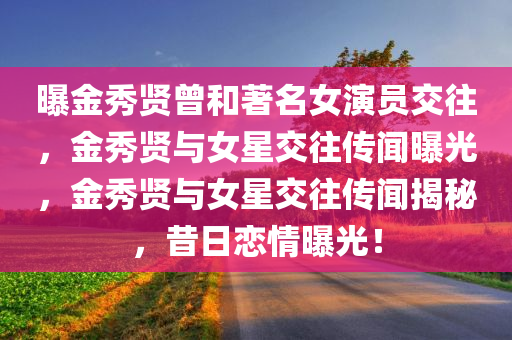 曝金秀贤曾和著名女演员交往，金秀贤与女星交往传闻曝光，金秀贤与女星交往传闻揭秘，昔日恋情曝光！