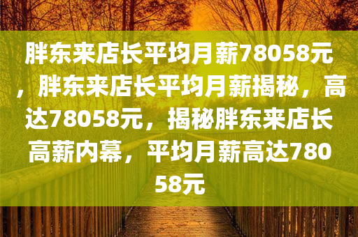 胖东来店长平均月薪78058元，胖东来店长平均月薪揭秘，高达78058元，揭秘胖东来店长高薪内幕，平均月薪高达78058元