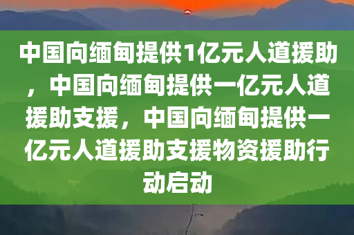 中国向缅甸提供1亿元人道援助，中国向缅甸提供一亿元人道援助支援，中国向缅甸提供一亿元人道援助支援物资援助行动启动