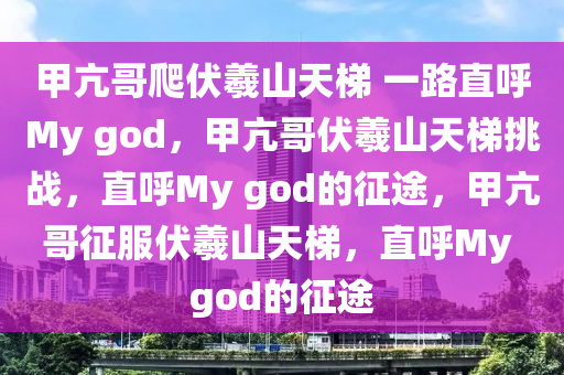 甲亢哥爬伏羲山天梯 一路直呼My god，甲亢哥伏羲山天梯挑战，直呼My god的征途，甲亢哥征服伏羲山天梯，直呼My god的征途
