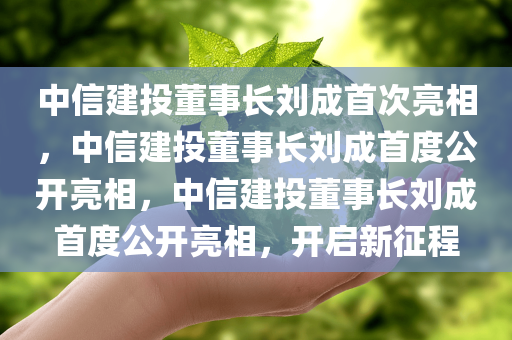 中信建投董事长刘成首次亮相，中信建投董事长刘成首度公开亮相，中信建投董事长刘成首度公开亮相，开启新征程