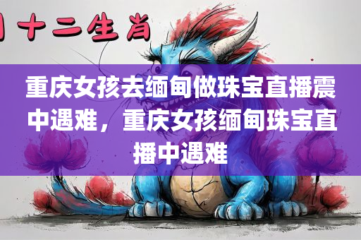 重庆女孩去缅甸做珠宝直播震中遇难，重庆女孩缅甸珠宝直播中遇难，重庆女孩缅甸珠宝直播中遭遇不幸
