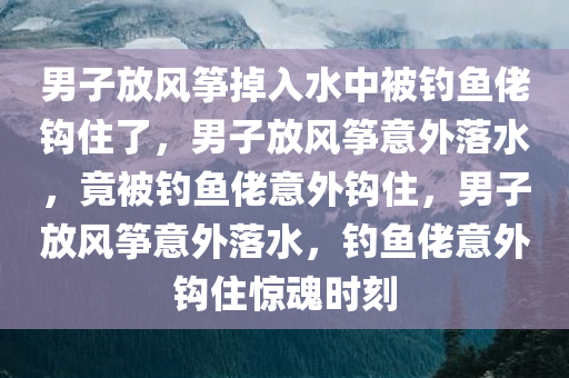 男子放风筝掉入水中被钓鱼佬钩住了，男子放风筝意外落水，竟被钓鱼佬意外钩住，男子放风筝意外落水，钓鱼佬意外钩住惊魂时刻