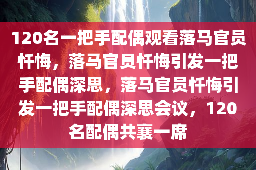 120名一把手配偶观看落马官员忏悔，落马官员忏悔引发一把手配偶深思，落马官员忏悔引发一把手配偶深思会议，120名配偶共襄一席