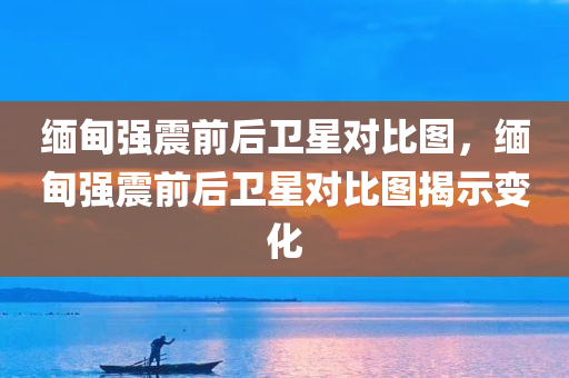 缅甸强震前后卫星对比图，缅甸强震前后卫星对比图揭示变化