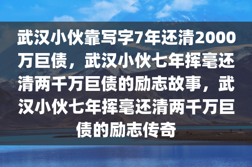 武汉小伙靠写字7年还清2000万巨债，武汉小伙七年挥毫还清两千万巨债的励志故事，武汉小伙七年挥毫还清两千万巨债的励志传奇