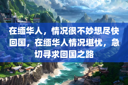 在缅华人，情况很不妙想尽快回国，在缅华人情况堪忧，急切寻求回国之路