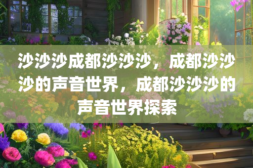 沙沙沙成都沙沙沙，成都沙沙沙的声音世界，成都沙沙沙的声音世界探索
