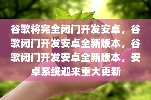谷歌将完全闭门开发安卓，谷歌闭门开发安卓全新版本，谷歌闭门开发安卓全新版本，安卓系统迎来重大更新