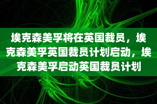埃克森美孚将在英国裁员，埃克森美孚英国裁员计划启动，埃克森美孚启动英国裁员计划