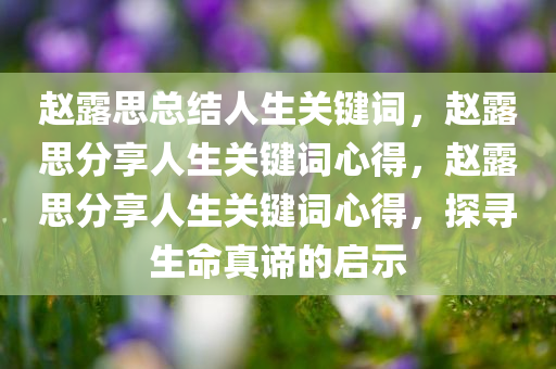 赵露思总结人生关键词，赵露思分享人生关键词心得，赵露思分享人生关键词心得，探寻生命真谛的启示