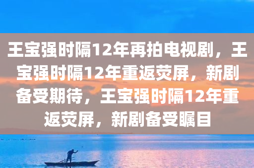 王宝强时隔12年再拍电视剧，王宝强时隔12年重返荧屏，新剧备受期待，王宝强时隔12年重返荧屏，新剧备受瞩目