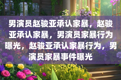 男演员赵骏亚承认家暴，赵骏亚承认家暴，男演员家暴行为曝光，赵骏亚承认家暴行为，男演员家暴事件曝光