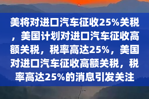 美将对进口汽车征收25%关税，美国计划对进口汽车征收高额关税，税率高达25%，美国对进口汽车征收高额关税，税率高达25%的消息引发关注