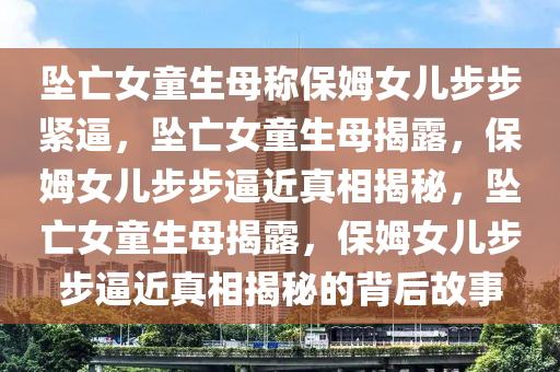 坠亡女童生母称保姆女儿步步紧逼，坠亡女童生母揭露，保姆女儿步步逼近真相揭秘，坠亡女童生母揭露，保姆女儿步步逼近真相揭秘的背后故事