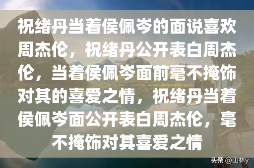 祝绪丹当着侯佩岑的面说喜欢周杰伦，祝绪丹公开表白周杰伦，当着侯佩岑面前毫不掩饰对其的喜爱之情，祝绪丹当着侯佩岑面公开表白周杰伦，毫不掩饰对其喜爱之情