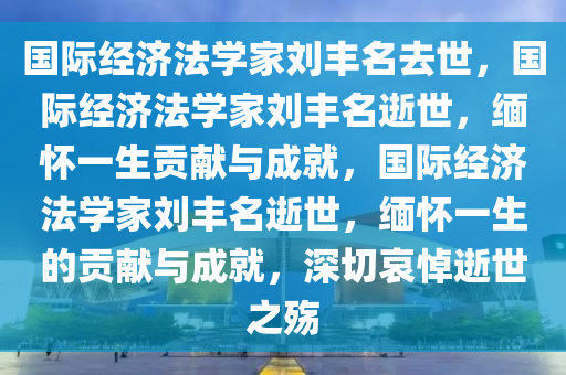 国际经济法学家刘丰名去世，国际经济法学家刘丰名逝世，缅怀一生贡献与成就，国际经济法学家刘丰名逝世，缅怀一生的贡献与成就，深切哀悼逝世之殇