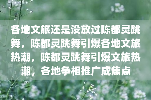 各地文旅还是没放过陈都灵跳舞，陈都灵跳舞引爆各地文旅热潮，陈都灵跳舞引爆文旅热潮，各地争相推广成焦点