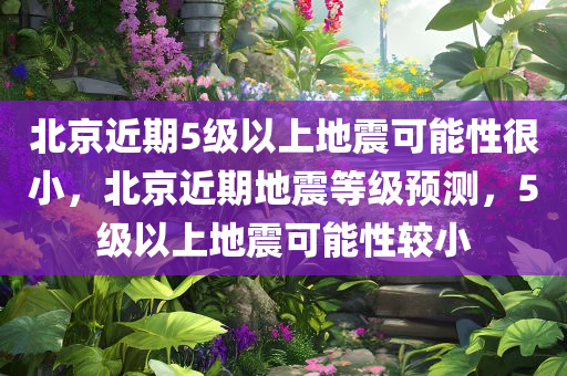 北京近期5级以上地震可能性很小，北京近期地震等级预测，5级以上地震可能性较小